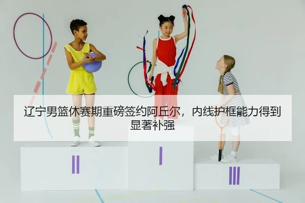辽宁男篮休赛期重磅签约阿丘尔，内线护框能力得到显著补强